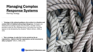 Managing Complex
Response Systems
• “Strategy is the rational guidance of an action in a situation and
context that is ill defined and perhaps dangerous. Strategies are
elaborated according to goals and principles, consider various
possible scripts for the unfolding action, and select the one that
appears to be dictated by the situation” (Morin & Kern, 1999, p.
115).
• “But a strategy, in order for it to be carried out by an
organization, requires that the organization not be conceived to
obey a program” (Morin, 2008, p.63)
Planning: Strategy
 
