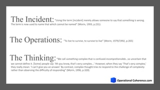The Incident:“Using the term [incident] merely allows someone to say that something is wrong.
The Operations: “To live to survive, to survive to live” (Morin, 1979/1992, p.265)
The Thinking:
we cannot define it. [Some] people say: ‘Ah you know, that’s very complex….’ However, when they say ‘That’s very complex,’
they really mean: ‘I can’t give you an answer.’ By contrast, complex thought tries to respond to the challenge of complexity
rather than observing the difficulty of responding” (Morin, 1996, p.320).
“We call something complex that is confused incomprehensible…so uncertain that
The term is now used to name that which cannot be named” (Morin, 1993, p.231).
 