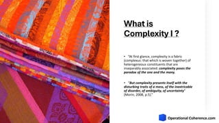 What is
Complexity I ?
• “At first glance, complexity is a fabric
(complexus: that which is woven together) of
heterogeneous constituents that are
inseparably associated: complexity poses the
paradox of the one and the many.
• “But complexity presents itself with the
disturbing traits of a mess, of the inextricable
of disorder, of ambiguity, of uncertainty”
(Morin, 2008, p.5).”
 