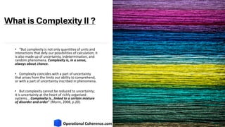 What is Complexity II ?
• “But complexity is not only quantities of units and
interactions that defy our possibilities of calculation; it
is also made up of uncertainty, indetermination, and
random phenomena. Complexity is, in a sense,
always about chance.
• Complexity coincides with a part of uncertainty
that arises from the limits our ability to comprehend,
or with a part of uncertainty inscribed in phenomena.
• But complexity cannot be reduced to uncertainty;
it is uncertainty at the heart of richly organized
systems….Complexity is…linked to a certain mixture
of disorder and order” (Morin, 2008, p.20).
 