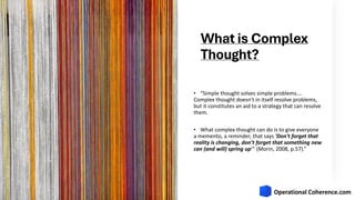 What is Complex
Thought?
• “Simple thought solves simple problems….
Complex thought doesn't in itself resolve problems,
but it constitutes an aid to a strategy that can resolve
them.
• What complex thought can do is to give everyone
a memento, a reminder, that says 'Don't forget that
reality is changing, don’t forget that something new
can (and will) spring up’” (Morin, 2008, p.57).”
 