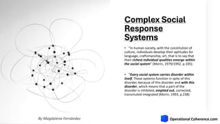 Complex Social
Response
Systems
• “In human society, with the constitution of
culture, individuals develop their aptitudes for
language, craftsmanship, art, that is to say that
their richest individual qualities emerge within
the social system” (Morin, 1979/1992, p.105).
• “Every social system carries disorder within
itself. These systems function in spite of this
disorder, because of this disorder and with this
disorder, which means that a part of the
disorder is inhibited, emptied out, corrected,
transmuted integrated (Morin, 1993, p.238).
By Magdalena Fernández
 