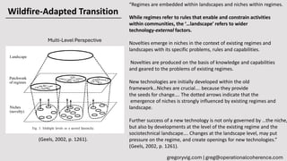 Wildfire-Adapted Transition
gregoryvig.com | greg@operationalcoherence.com
Multi-Level Perspective
(Geels, 2002, p. 1261).
“Regimes are embedded within landscapes and niches within regimes.
While regimes refer to rules that enable and constrain activities
within communities, the ‘…landscape’ refers to wider
technology-external factors.
Novelties emerge in niches in the context of existing regimes and
landscapes with its specific problems, rules and capabilities.
Novelties are produced on the basis of knowledge and capabilities
and geared to the problems of existing regimes.
New technologies are initially developed within the old
framework…Niches are crucial…. because they provide
the seeds for change…. The dotted arrows indicate that the
emergence of niches is strongly influenced by existing regimes and
landscape.
Further success of a new technology is not only governed by …the niche,
but also by developments at the level of the existing regime and the
sociotechnical landscape…. Changes at the landscape level, may put
pressure on the regime, and create openings for new technologies.”
(Geels, 2002, p. 1261).
 