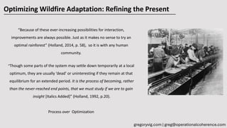 “Because of these ever-increasing possibilities for interaction,
improvements are always possible. Just as it makes no sense to try an
optimal rainforest” (Holland, 2014, p. 58), so it is with any human
community.
“Though some parts of the system may settle down temporarily at a local
optimum, they are usually ‘dead’ or uninteresting if they remain at that
equilibrium for an extended period. It is the process of becoming, rather
than the never-reached end points, that we must study if we are to gain
insight [Italics Added]” (Holland, 1992, p.20).
Process over Optimization
Optimizing Wildfire Adaptation: Refining the Present
gregoryvig.com | greg@operationalcoherence.com
 