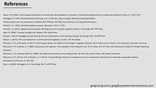References
Geels, F. W. (2002). Technological transitions as evolutionary reconfiguration: processes: A multi-level perspective and a case-study. Research Policy, 31, 1257–1274.
Heidegger, M. (1951). Building Dwelling Thinking. In D. F. Krell (Ed.), Basic writings: Revised & Expanded edition.
Ten key essays, plus the introduction to BEING AND TIME (pp. 343-365). San Francisco, CA: HarperSanFrancisco.
Holland, J. H. (1992). Complex adaptive systems. Daedalus, 121(1), 17-30.
Holland, J. H. (2014). Signals and boundaries: Building blocks for complex adaptive systems. Cambridge, MA: MIT Press.
Keen, D. (2008). Complex emergencies. Malden, MA: Polity Press.
Malpas, J. (2012). Heidegger and the thinking of place: Explorations in the topology of being. Cambridge, MA: The MIT Press.
Malpas, J. (2018). Place and experience: A philosophical topography. London, UK: Routledge.
Maturana, H. R., & Poerksen, B. (2011). From being to doing: The origins of the biology of cognition (2nd ed.). (W. K. Koeck, & A. R. Koeck, Trans.) Kaunas, Lithuania: Carl-Auer.
Maturana, H. R., & Varela, F. J. (1980). Autopoiesis and cognition: The realization of the living (Vol. 42). (R. S. Cohen, & W. W. Marx, Eds.) Dordrecht, Holland: D. Reidel Publishing
Company.
Maturana, H. R., & Verden-Zöller, G. (2008). The origin of humanness in the biology of love. (B. Pille, Ed.) Exeter, Devon, UK: Imprint Academic.
Maturana, H. R., Muñoz, S. R., & Ximena , D. Y. (2016). Cultural-Biology: Systemic consequences of our evolutionary natural drift as molecular autopoietic systems.
Foundations of Science, 21, 631-678.
Sharr, A. (2006). Heidegger's hut. Cambridge, MA: The MIT Press.
gregoryvig.com | greg@operationalcoherence.com
 