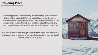 “In Heidegger and Merleau-Ponty, it is not merely human identity
that is tied to place, but the very possibility of being the sort of
creature that can engage with a world (and, more particularly, of the
objects and events within it), that can think about the world, and
that can find itself in the world [Italics Added]” (Malpas, 2018, p. 7)
“It is indeed only in and through place that the world presents itself –
it is in place and in relation to our own being-in-place, that the world
begins” (Malpas, 2018, p. 12).
Exploring Place
 