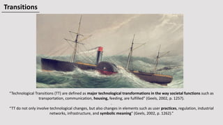 “Technological Transitions (TT) are defined as major technological transformations in the way societal functions such as
transportation, communication, housing, feeding, are fulfilled” (Geels, 2002, p. 1257).
.
“TT do not only involve technological changes, but also changes in elements such as user practices, regulation, industrial
networks, infrastructure, and symbolic meaning” (Geels, 2002, p. 1262).”
Transitions
 
