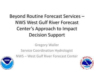 Beyond Routine Forecast Services –
NWS West Gulf River Forecast
Center’s Approach to Impact
Decision Support
Gregory Waller
Service Coordination Hydrologist
NWS – West Gulf River Forecast Center
 
