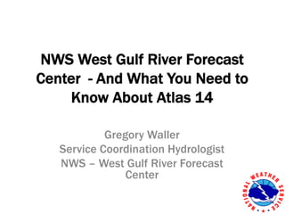 NWS West Gulf River Forecast
Center - And What You Need to
Know About Atlas 14
Gregory Waller
Service Coordination Hydrologist
NWS – West Gulf River Forecast
Center
 