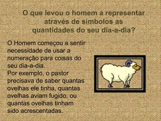 O que levou o homem a representar através de símbolos as quantidades do seu dia-a-dia? O Homem começou a sentir necessidade de usar a numeração para coisas do seu dia-a-dia. Por exemplo, o pastor precisava de saber quantas ovelhas ele tinha, quantas ovelhas aviam fugido, ou quantas ovelhas tinham sido acrescentadas. 