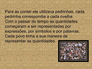 Para as contar ele utilizava pedrinhas, cada pedrinha correspondia a cada ovelha.  Com o passar do tempo as quantidades começaram a ser representadas por expressões, por símbolos e por palavras. Cada povo tinha a sua maneira de representar as quantidades. 