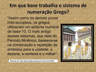 Em que base trabalha o sistema de numeração Grego? “ Assim como os demais povos indo-europeus, os gregos utilizavam um sistema numeral de base 10. O mais antigo desses sistemas, que data do Período Micênico, baseava-se na combinação e repetição de símbolos para a unidade, a dezena, a centena e o milhar”. Retirado de: http://greciantiga.org/arquivo.asp?num=0587. 