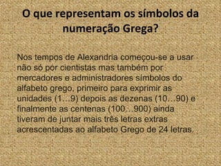 O que representam os símbolos da numeração Grega? Nos tempos de Alexandria começou-se a usar não só por cientistas mas também por mercadores e administradores símbolos do alfabeto grego, primeiro para exprimir as unidades (1…9) depois as dezenas (10…90) e finalmente as centenas (100…900) ainda tiveram de juntar mais três letras extras acrescentadas ao alfabeto Grego de 24 letras. 