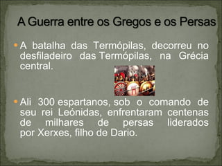 A batalha das Termópilas, decorreu no desfiladeiro das Termópilas, na Grécia central. Ali 300 espartanos, sob o comando de seu rei Leónidas, enfrentaram centenas de milhares de persas liderados por Xerxes, filho de Dario. 