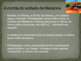 Batidos os Persas, a 40 Km de Atenas, um soldado grego chamado  Pheidippides correu 40km entre as cidades de Maratona e Atenas para levar a notícia da vitória sobre os persas, em 490 a.C., morrendo em seguida. A batalha foi memorável pois os persas tinham a melhor força militar da época. Pheidippides correu essa distância tão rapidamente quanto pôde e, ao chegar, conseguiu dizer apenas &quot;vencemos&quot;, e morreu de cansaço.  