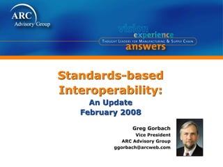 Standards-based
Interoperability:
An Update
February 2008
Greg Gorbach
Vice President
ARC Advisory Group
ggorbach@arcweb.com
 