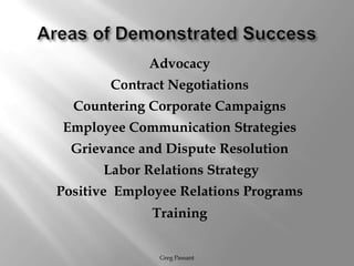 Areas of Demonstrated SuccessAdvocacyContract NegotiationsCountering Corporate CampaignsEmployee Communication StrategiesGrievance and Dispute ResolutionLabor Relations StrategyPositive  Employee Relations ProgramsTraining Greg Passant
