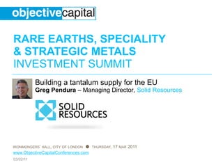 RARE EARTHS, SPECIALITY
& STRATEGIC METALS
INVESTMENT SUMMIT
           Building a tantalum supply for the EU
           Greg Pendura – Managing Director, Solid Resources




IRONMONGERS’ HALL, CITY OF LONDON ● THURSDAY, 17 MAR 2011
www.ObjectiveCapitalConferences.com
03/02/11
 