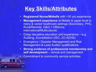 Key Skills/Attributes Registered Nurse/Midwife  with >30 yrs experience Management experience  at Middle & upper level in many & varied healthcare settings (Secondary, PHC, Rural/Remote, O&G + Offshore, International/Multicultural) Cross discipline education and experience – e.g. Auditing, Accreditation (ISO, JCI ACHS) Emergency / Disaster Management and Risk Management & Lead Auditor qualifications  Strong evidence of professional membership and self development  – clinical and management Commitment to community service activities 