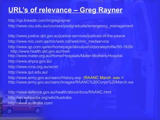 URL’s of relevance – Greg Rayner http://qa.linkedin.com/in/gregrayner   http://www.csu.edu.au/courses/postgraduate/emergency_management/course-overview   http://www.justice.qld.gov.au/justice-services/justices-of-the-peace   http://www.mic.com.qa/mic/web.nsf/web/mic_medservice http://www.qp.com.qa/en/homepage/aboutus/corporateprofile/50-182844528.aspx   http://www.health.qld.gov.au/rbwh   http://www.mater.org.au/Home/Hospitals/Mater-Mothers-Hospital   http://www.ahpra.gov.au/   http://www.rcna.org.au/wcm/   http://www.qut.edu.au/   http://www.army.gov.au/raanc/History.asp   (RAANC March .wav =  http://www.army.gov.au/raanc/images/RAANC%20Corps%20March.wav/   http://www.defence.gov.au/health/about/docs/RAANC.html   http://en.wikipedia.org/wiki/Australia   http://www.australia.com/   