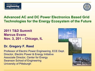 Advanced AC and DC Power Electronics Based Grid Technologies for the Energy Ecosystem of the Future 2011 T&D Summit Marcus Evans  Nov. 3, 201 – Chicago, IL Dr. Gregory F. Reed Professor of Electric Power Engineering, ECE Dept. Director, Electric Power & Energy Initiative Associate Director, Center for Energy Swanson School of Engineering University of Pittsburgh 