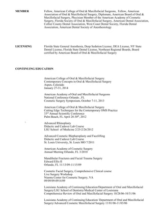 MEMBER Fellow, American College of Oral & Maxillofacial Surgeons, Fellow, American
Association of Oral & Maxillofacial Surgery, Diplomate, American Board of Oral &
Maxillofacial Surgery, Phycisian Member of the American Academy of Cosmetic
Surgery, Florida Society of Oral & Maxillofacial Surgery, American Dental Association,
Collier County Dental Association, West Coast Dental Society, Florida Dental
Association, American Dental Society of Anesthesiology
LICENSING Florida State General Anesthesia, Deep Sedation License, DEA License, NY State
Dental License, Florida State Dental License, Northeast Regional Boards, Board
certified by American Board of Oral & Maxillofacial Surgery
CONTINUING EDUCATION
American College of Oral & Maxillofacial Surgery
Contemporary Concepts in Oral & Maxillofacial Surgery
Aspen, Colorado
January 27-31, 2014
American Academy of Oral and Maxillofacial Surgeons
National Conference Orlando , FL
Cosmetic Surgery Symposium, October 7-11, 2013
American College of Oral & Maxillofacial Surgery
Cutting Edge Techniques for the Contemporary OMS Practice
33rd
Annual Scientific Conference
Palm Beach, FL April 28-30th
, 2012
` Advanced Rhinoplasty
Didactic and Cadaver Lab Course
LSU School of Medicine 2/25-2/26/2012
Advanced Cosmetic Blepharoplasty and Facelifting
Didactic and Cadaver Lab Course
St. Louis University, St. Louis MO 7/2011
American Academy of Cosmetic Surgery
Annual Meeting Orlando, FL 3/2010
Mandibular Fractures and Facial Trauma Surgery
Edward Ellis II
Orlando, FL 11/13/09-11/15/09
Cosmetic Facial Surgery, Comprehensive Clinical course
Live Surgery Workshop
Niamtu Center for Cosmetic Surgery, VA
09/09/09-0914/09
Louisiana Academy of Continuing Education/Department of Oral and Maxillofacial
Surgery/LSU School of Dentistry/Medical Center of Louisiana
Comprehensice Review of Oral and Maxillofacial Surgery 10/28/06-10/31/06
Louisiana Academy of Continuing Education/ Department of Oral and Maxillofacial
Surgery/Advanced Cosmetic Maxillofacial Surgery 11/01/06-11/03/06
 