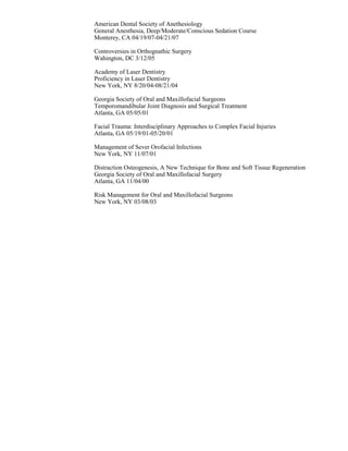 American Dental Society of Anethesiology
General Anesthesia, Deep/Moderate/Conscious Sedation Course
Monterey, CA 04/19/07-04/21/07
Controversies in Orthognathic Surgery
Wahington, DC 3/12/05
Academy of Laser Dentistry
Proficiency in Laser Dentistry
New York, NY 8/20/04-08/21/04
Georgia Society of Oral and Maxillofacial Surgeons
Temporomandibular Joint Diagnosis and Surgical Treatment
Atlanta, GA 05/05/01
Facial Trauma: Interdisciplinary Approaches to Complex Facial Injuries
Atlanta, GA 05/19/01-05/20/01
Management of Sever Orofacial Infections
New York, NY 11/07/01
Distraction Osteogenesis, A New Technique for Bone and Soft Tissue Regeneration
Georgia Society of Oral and Maxillofacial Surgery
Atlanta, GA 11/04/00
Risk Management for Oral and Maxillofacial Surgeons
New York, NY 03/08/03
 