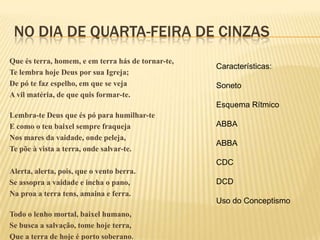 NO DIA DE QUARTA-FEIRA DE CINZAS
Que és terra, homem, e em terra hás de tornar-te,
                                                    Características:
Te lembra hoje Deus por sua Igreja;
De pó te faz espelho, em que se veja                Soneto
A vil matéria, de que quis formar-te.
                                                    Esquema Rítmico
Lembra-te Deus que és pó para humilhar-te
E como o teu baixel sempre fraqueja                 ABBA
Nos mares da vaidade, onde peleja,
                                                    ABBA
Te põe à vista a terra, onde salvar-te.
                                                    CDC
Alerta, alerta, pois, que o vento berra.
Se assopra a vaidade e incha o pano,                DCD
Na proa a terra tens, amaina e ferra.
                                                    Uso do Conceptismo
Todo o lenho mortal, baixel humano,
Se busca a salvação, tome hoje terra,
Que a terra de hoje é porto soberano.
 
