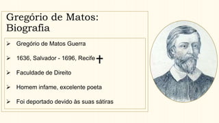 Gregório de Matos:
Biografia
 Gregório de Matos Guerra
 1636, Salvador - 1696, Recife
 Faculdade de Direito
 Homem infame, excelente poeta
 Foi deportado devido às suas sátiras
 