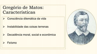 Gregório de Matos:
Características
 Consciência dilemática da vida
 Instabilidade das coisas terrenas
 Decadência moral, social e econômica
 Feísmo
 
