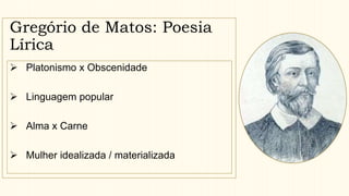 Gregório de Matos: Poesia
Lírica
 Platonismo x Obscenidade
 Linguagem popular
 Alma x Carne
 Mulher idealizada / materializada
 
