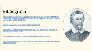 Bibliografia
https://sistemas.unip.br/ava/video/transmissao?id=a7c25e7d-3bba-4b31-83f0-
67f96dd0ad38&instituto=ead&token=48e85a86b32f431e8a7aa339fb7556a0&di
sciplina=EM1_5501_CF05_2021
https://www.youtube.com/watch?v=5Bmdp9FoWsM
https://jornal.usp.br/cultura/para-entender-a-poesia-de-gregorio-de-matos-e-
preciso-saber-quem-foi-ele/
https://brasilescola.uol.com.br/literatura/gregorio-matos-guerra.htm
https://castelodepedras.com.br/analise-do-soneto-a-jesus-cristo-nosso-senhor-
gregorio-de-matos/
 