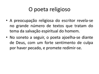 O poeta religioso
• A preocupação religiosa do escritor revela-se
no grande número de textos que tratam do
tema da salvação espiritual do homem.
• No soneto a seguir, o poeta ajoelha-se diante
de Deus, com um forte sentimento de culpa
por haver pecado, e promete redimir-se.
 
