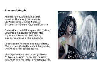 À mesma d. Ângela
Anjo no nome, Angélica na cara!
Isso é ser flor, e Anjo juntamente:
Ser Angélica flor, e Anjo florente,
Em quem, senão em vós, se uniformara:
Quem vira uma tal flor, que a não cortara,
De verde pé, da rama fluorescente;
E quem um Anjo vira tão luzente,
Que por seu Deus o não idolatrara?
Se pois como Anjo sois dos meus altares,
Fôreis o meu Custódio, e a minha guarda,
Livrara eu de diabólicos azares.
Mas vejo, que por bela, e por galharda,
Posto que os Anjos nunca dão pesares,
Sois Anjo, que me tenta, e não me guarda.
 