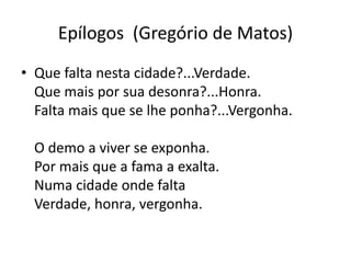 Epílogos (Gregório de Matos)
• Que falta nesta cidade?...Verdade.
Que mais por sua desonra?...Honra.
Falta mais que se lhe ponha?...Vergonha.
O demo a viver se exponha.
Por mais que a fama a exalta.
Numa cidade onde falta
Verdade, honra, vergonha.
 