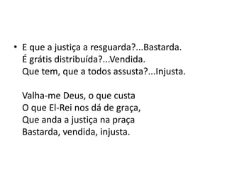 • E que a justiça a resguarda?...Bastarda.
É grátis distribuída?...Vendida.
Que tem, que a todos assusta?...Injusta.
Valha-me Deus, o que custa
O que El-Rei nos dá de graça,
Que anda a justiça na praça
Bastarda, vendida, injusta.
 