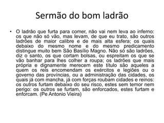 Sermão do bom ladrão
• O ladrão que furta para comer, não vai nem leva ao inferno:
os que não só vão, mas levam, de que eu trato, são outros
ladrões de maior calibre e de mais alta esfera; os quais
debaixo do mesmo nome e do mesmo predicamento
distingue muito bem São Basílio Magno. Não só são ladrões,
diz o santo, os que cortam bolsas, ou espreitam os que se
vão banhar para lhes colher a roupa; os ladrões que mais
própria e dignamente merecem este título são aqueles a
quem os reis encomendam os exércitos e legiões ou o
governo das províncias, ou a administração das cidades, os
quais já com mancha, já com forças roubam cidades e reinos:
os outros furtam debaixo do seu risco, estes sem temor nem
perigo: os outros se furtam, são enforcados, estes furtam e
enforcam. (Pe Antonio Vieira)
 
