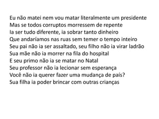 Eu não matei nem vou matar literalmente um presidente
Mas se todos corruptos morressem de repente
Ia ser tudo diferente, ia sobrar tanto dinheiro
Que andaríamos nas ruas sem temer o tempo inteiro
Seu pai não ia ser assaltado, seu filho não ia virar ladrão
Sua mãe não ia morrer na fila do hospital
E seu primo não ia se matar no Natal
Seu professor não ia lecionar sem esperança
Você não ia querer fazer uma mudança de país?
Sua filha ia poder brincar com outras crianças
 