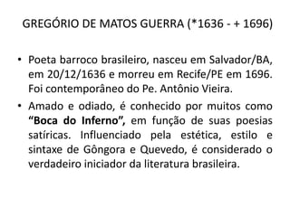 GREGÓRIO DE MATOS GUERRA (*1636 - + 1696)
• Poeta barroco brasileiro, nasceu em Salvador/BA,
em 20/12/1636 e morreu em Recife/PE em 1696.
Foi contemporâneo do Pe. Antônio Vieira.
• Amado e odiado, é conhecido por muitos como
“Boca do Inferno”, em função de suas poesias
satíricas. Influenciado pela estética, estilo e
sintaxe de Gôngora e Quevedo, é considerado o
verdadeiro iniciador da literatura brasileira.
 