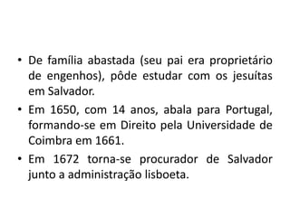 • De família abastada (seu pai era proprietário
de engenhos), pôde estudar com os jesuítas
em Salvador.
• Em 1650, com 14 anos, abala para Portugal,
formando-se em Direito pela Universidade de
Coimbra em 1661.
• Em 1672 torna-se procurador de Salvador
junto a administração lisboeta.
 