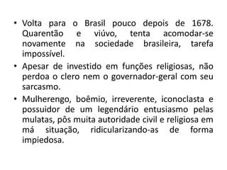 • Volta para o Brasil pouco depois de 1678.
Quarentão e viúvo, tenta acomodar-se
novamente na sociedade brasileira, tarefa
impossível.
• Apesar de investido em funções religiosas, não
perdoa o clero nem o governador-geral com seu
sarcasmo.
• Mulherengo, boêmio, irreverente, iconoclasta e
possuidor de um legendário entusiasmo pelas
mulatas, pôs muita autoridade civil e religiosa em
má situação, ridicularizando-as de forma
impiedosa.
 