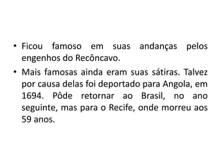 • Ficou famoso em suas andanças pelos
engenhos do Recôncavo.
• Mais famosas ainda eram suas sátiras. Talvez
por causa delas foi deportado para Angola, em
1694. Pôde retornar ao Brasil, no ano
seguinte, mas para o Recife, onde morreu aos
59 anos.
 