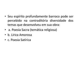 • Seu espírito profundamente barroco pode ser
percebido na contraditória diversidade dos
temas que desenvolveu em sua obra:
• a. Poesia Sacra (temática religiosa)
• b. Lírica Amorosa
• c. Poesia Satírica
 