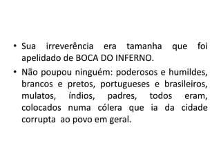 • Sua irreverência era tamanha que foi
apelidado de BOCA DO INFERNO.
• Não poupou ninguém: poderosos e humildes,
brancos e pretos, portugueses e brasileiros,
mulatos, índios, padres, todos eram,
colocados numa cólera que ia da cidade
corrupta ao povo em geral.
 