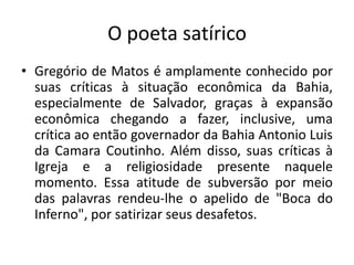 O poeta satírico
• Gregório de Matos é amplamente conhecido por
suas críticas à situação econômica da Bahia,
especialmente de Salvador, graças à expansão
econômica chegando a fazer, inclusive, uma
crítica ao então governador da Bahia Antonio Luis
da Camara Coutinho. Além disso, suas críticas à
Igreja e a religiosidade presente naquele
momento. Essa atitude de subversão por meio
das palavras rendeu-lhe o apelido de "Boca do
Inferno", por satirizar seus desafetos.
 