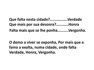 Que falta nesta cidade?................Verdade
Que mais por sua desonra?...........Honra
Falta mais que se lhe ponha..........Vergonha.
O demo a viver se exponha, Por mais que a
fama a exalta, numa cidade, onde falta
Verdade, Honra, Vergonha.
 
