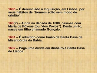 1685 – É denunciado à Inquisição, em Lisboa, por
seus hábitos de “homem solto sem modo de
cristão”.
168(?) – Ainda na década de 1680, casa-se com
Maria de Póvoas (ou “dos Povos”). Desta união,
nasce um filho chamado Gonçalo.
1691 – É admitido como Irmão da Santa Casa de
Misericórdia da Bahia.
1692 – Paga uma dívida em dinheiro à Santa Casa
de Lisboa.

 