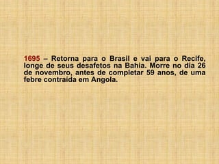 1695 – Retorna para o Brasil e vai para o Recife,
longe de seus desafetos na Bahia. Morre no dia 26
de novembro, antes de completar 59 anos, de uma
febre contraída em Angola.

 