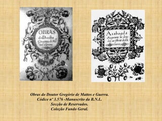 Obras do Doutor Gregório de Mattos e Guerra.
Códice nº 3.576 -Manuscrito da B.N.L.
Secção de Reservados.
Coleção Fundo Geral.

 