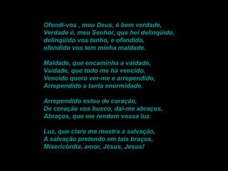 Ofendi-vos , meu Deus, é bem verdade,
Verdade é, meu Senhor, que hei delinqüido,
delinqüido vos tenho, e ofendido,
ofendido vos tem minha maldade.
Maldade, que encaminha a vaidade,
Vaidade, que todo me há vencido,
Vencido quero ver-me e arrependido,
Arrependido a tanta enormidade.
Arrependido estou de coração,
De coração vos busco, dai-me abraços,
Abraços, que me rendem vossa luz.
Luz, que claro me mostra a salvação,
A salvação pretendo em tais braços,
Misericórdia, amor, Jesus, Jesus!

 